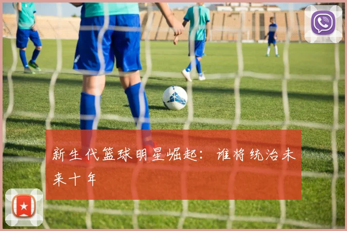 新生代篮球明星崛起：谁将统治未来十年