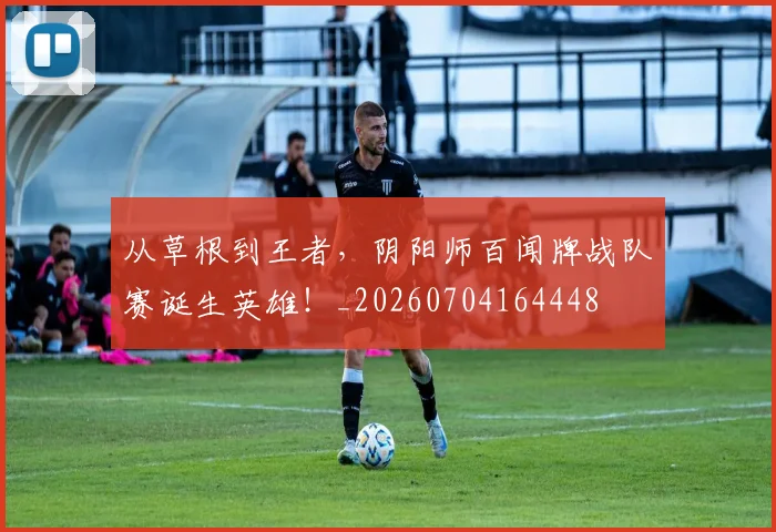 从草根到王者，阴阳师百闻牌战队赛诞生英雄！_20260704164448