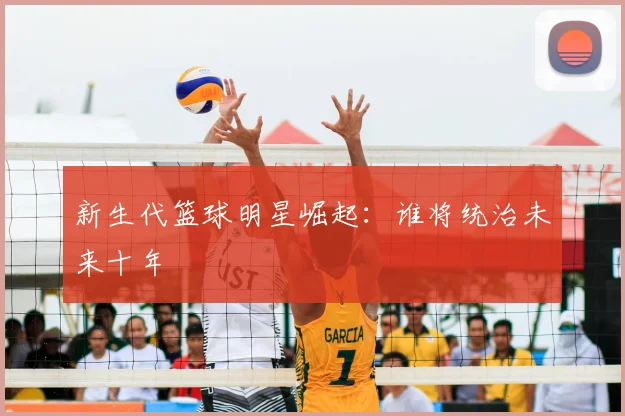 新生代篮球明星崛起：谁将统治未来十年