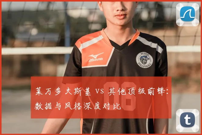 莱万多夫斯基 vs 其他顶级前锋：数据与风格深度对比