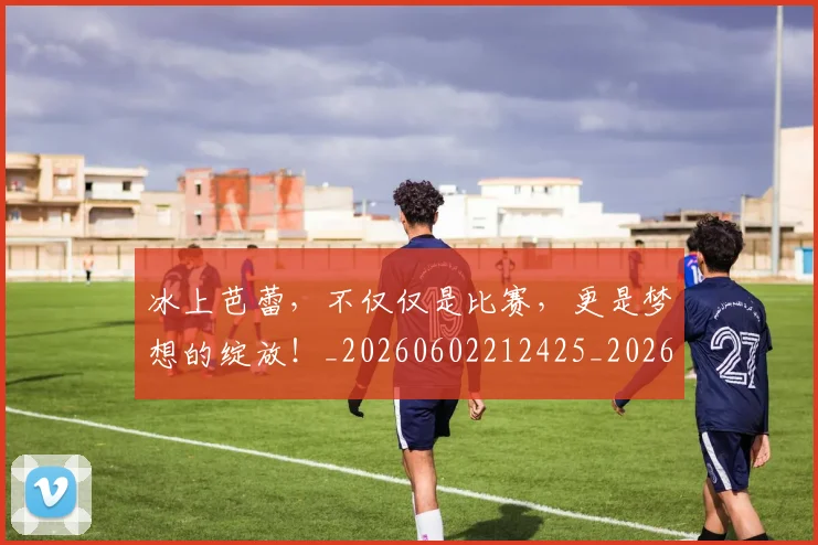 冰上芭蕾，不仅仅是比赛，更是梦想的绽放！_20260602212425_20260704172929