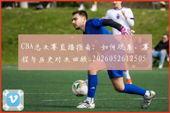 CBA总决赛直播指南:如何观看、赛程与历史对决回顾_20260526125050