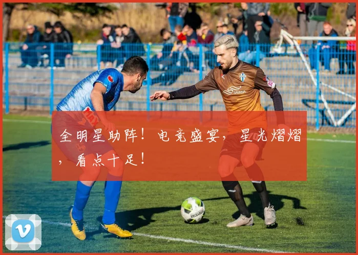 全明星助阵！电竞盛宴，星光熠熠，看点十足！