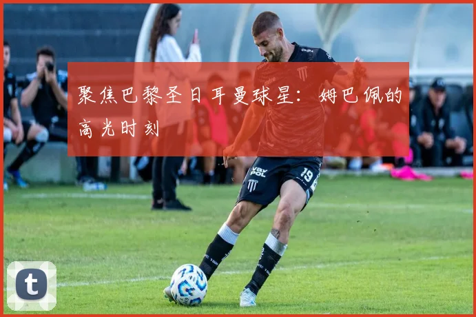 聚焦巴黎圣日耳曼球星：姆巴佩的高光时刻