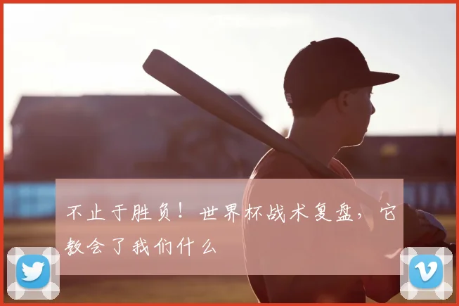 不止于胜负！世界杯战术复盘，它教会了我们什么