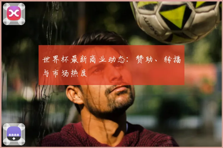 世界杯最新商业动态：赞助、转播与市场热度