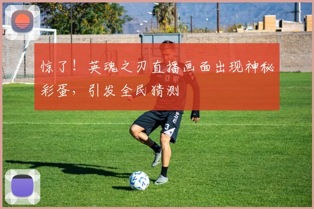 惊了！英魂之刃直播画面出现神秘彩蛋，引发全民猜测