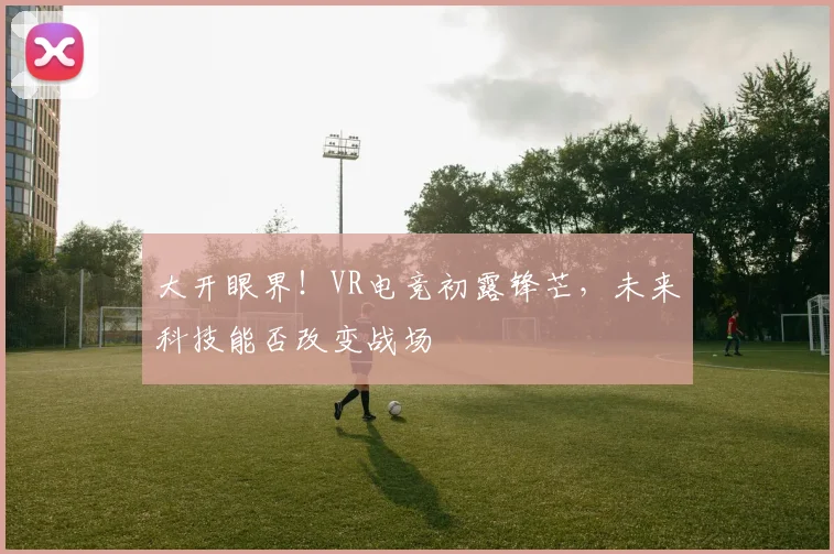 大开眼界！VR电竞初露锋芒，未来科技能否改变战场